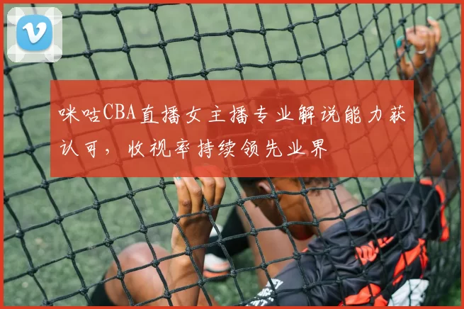 咪咕CBA直播女主播专业解说能力获认可，收视率持续领先业界