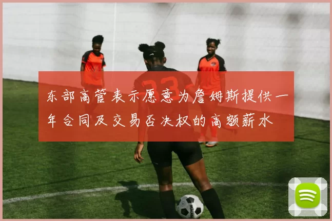 东部高管表示愿意为詹姆斯提供一年合同及交易否决权的高额薪水