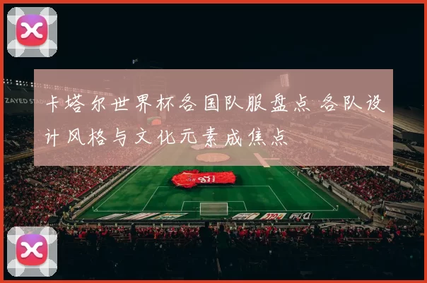 卡塔尔世界杯各国队服盘点 各队设计风格与文化元素成焦点