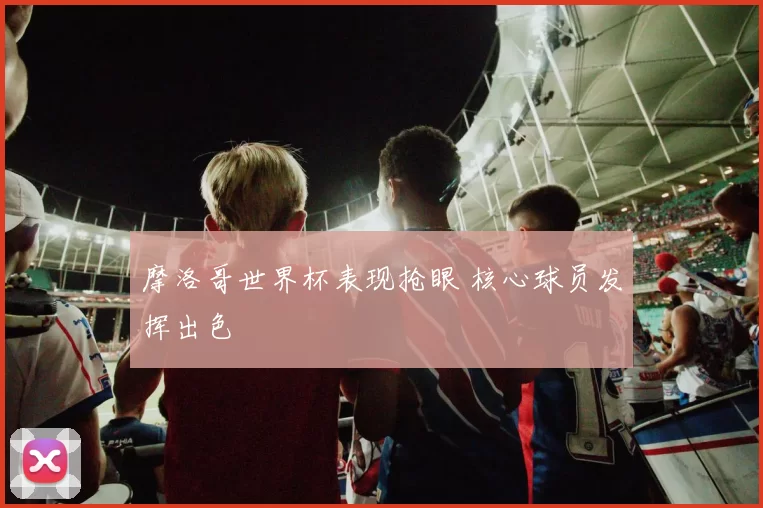 摩洛哥世界杯表现抢眼 核心球员发挥出色