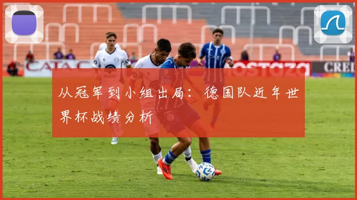 从冠军到小组出局:德国队近年世界杯战绩分析