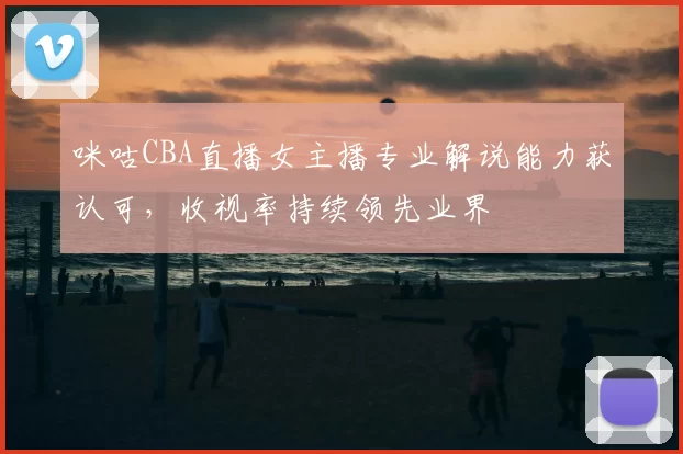 咪咕CBA直播女主播专业解说能力获认可，收视率持续领先业界