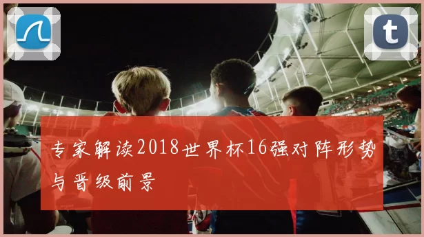 专家解读2018世界杯16强对阵形势与晋级前景