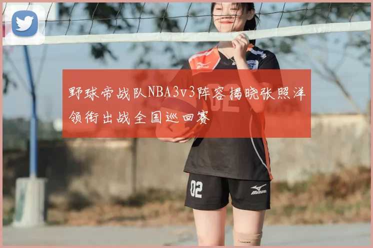 野球帝战队NBA3v3阵容揭晓张照洋领衔出战全国巡回赛