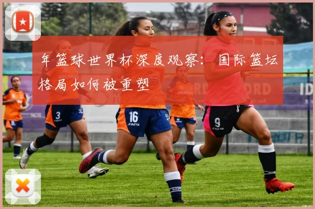 年篮球世界杯深度观察：国际篮坛格局如何被重塑