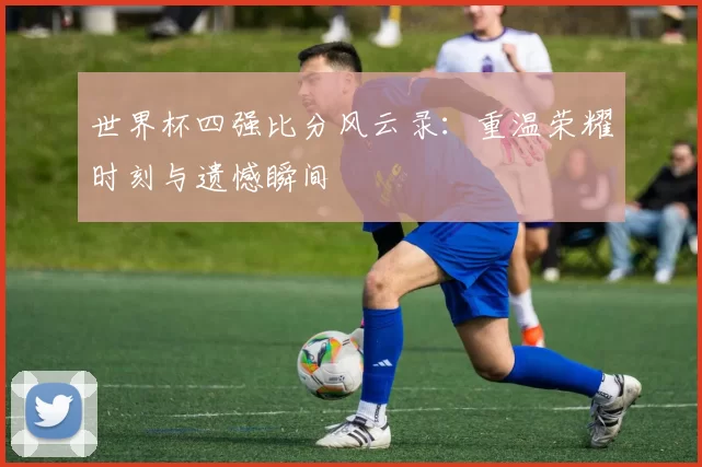 世界杯四强比分风云录:重温荣耀时刻与遗憾瞬间