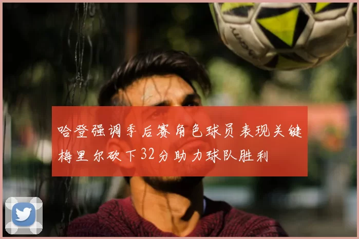 哈登强调季后赛角色球员表现关键梅里尔砍下32分助力球队胜利