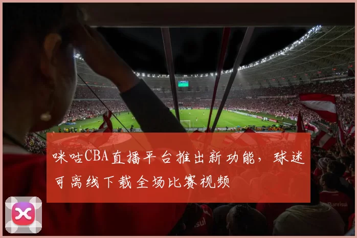 咪咕CBA直播平台推出新功能，球迷可离线下载全场比赛视频