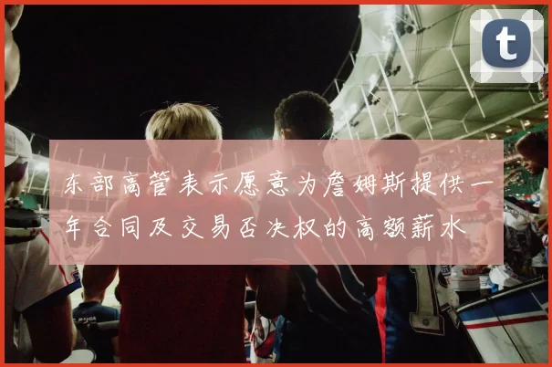 东部高管表示愿意为詹姆斯提供一年合同及交易否决权的高额薪水