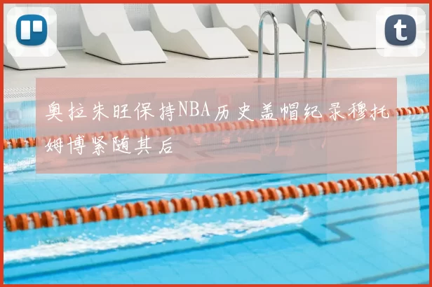 奥拉朱旺保持NBA历史盖帽纪录穆托姆博紧随其后
