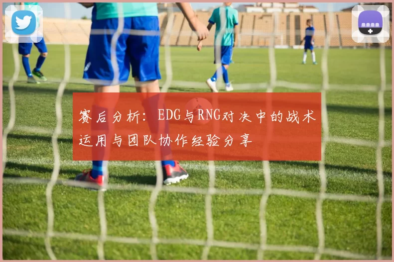 赛后分析：EDG与RNG对决中的战术运用与团队协作经验分享