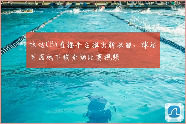 咪咕CBA直播平台推出新功能，球迷可离线下载全场比赛视频