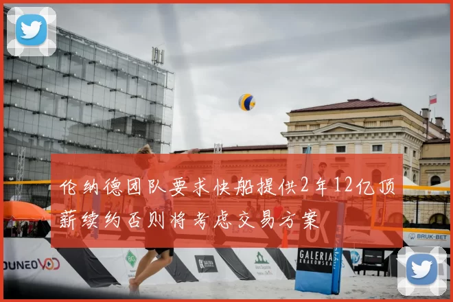 伦纳德团队要求快船提供2年12亿顶薪续约否则将考虑交易方案