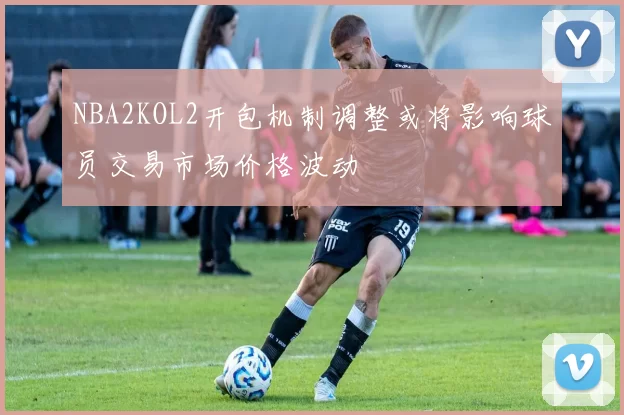 NBA2KOL2开包机制调整或将影响球员交易市场价格波动