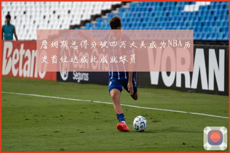 詹姆斯总得分破四万大关成为NBA历史首位达成此成就球员