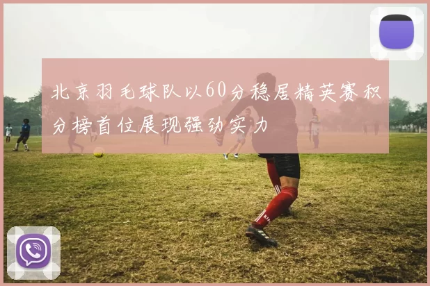 北京羽毛球队以60分稳居精英赛积分榜首位展现强劲实力