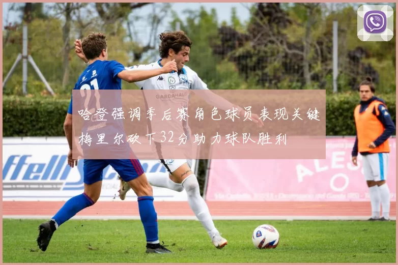 哈登强调季后赛角色球员表现关键梅里尔砍下32分助力球队胜利