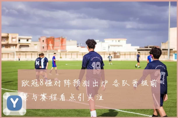欧冠8强对阵预测出炉 各队晋级前景与赛程看点引关注
