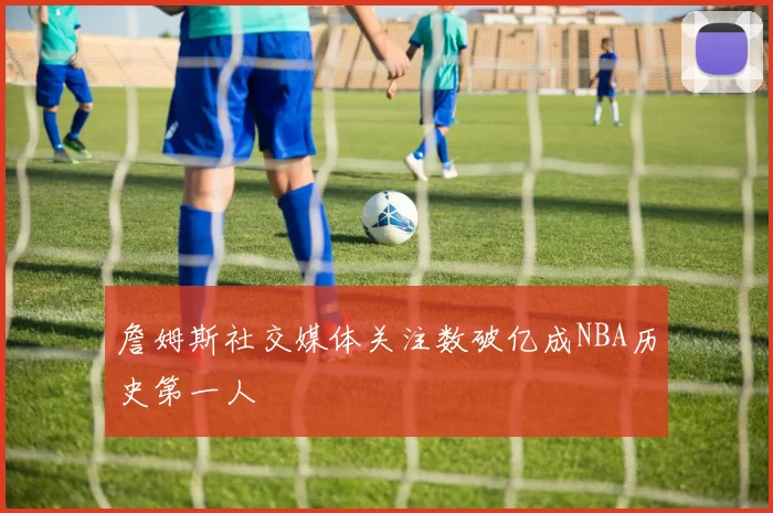 詹姆斯社交媒体关注数破亿成NBA历史第一人