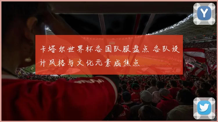 卡塔尔世界杯各国队服盘点 各队设计风格与文化元素成焦点