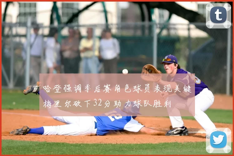 哈登强调季后赛角色球员表现关键梅里尔砍下32分助力球队胜利