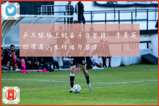 乒乓球场上的奋斗与坚持：李秀英的深度人生对话与启示