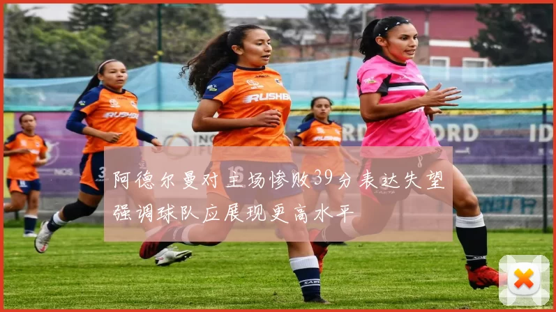 阿德尔曼对主场惨败39分表达失望强调球队应展现更高水平
