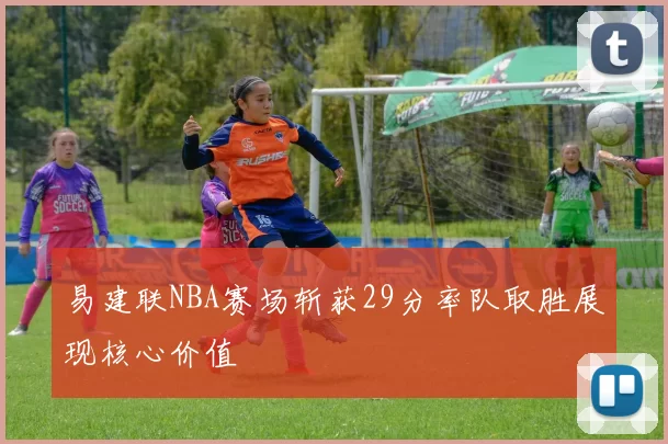 易建联NBA赛场斩获29分率队取胜展现核心价值