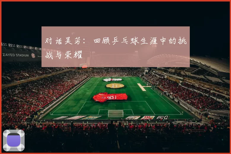 对话吴芳:回顾乒乓球生涯中的挑战与荣耀