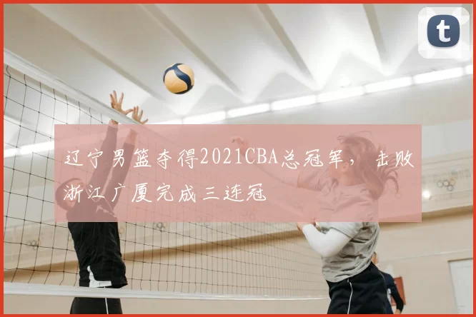 辽宁男篮夺得2021CBA总冠军，击败浙江广厦完成三连冠