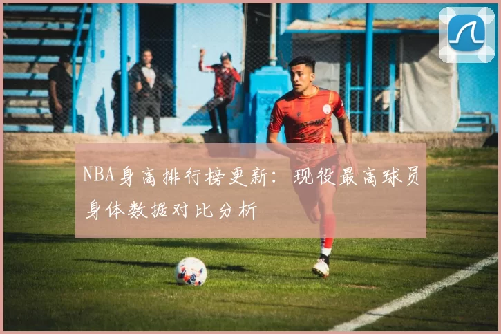 NBA身高排行榜更新：现役最高球员身体数据对比分析