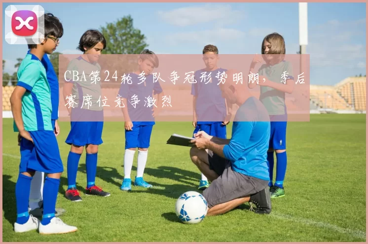 CBA第24轮多队争冠形势明朗，季后赛席位竞争激烈