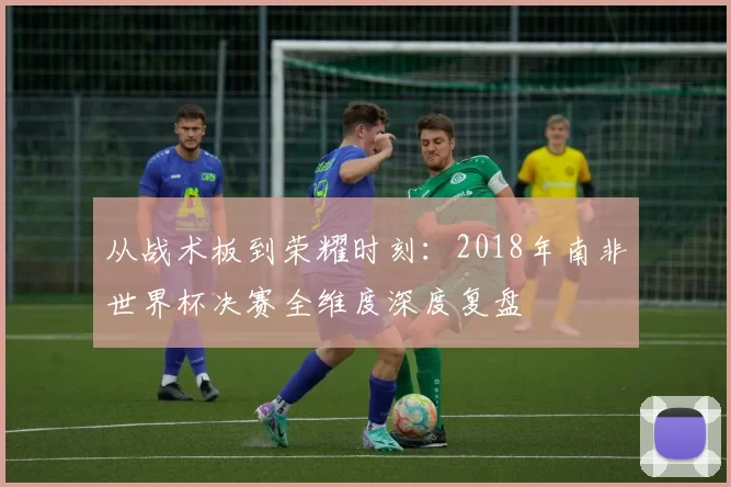 从战术板到荣耀时刻:2018年南非世界杯决赛全维度深度复盘