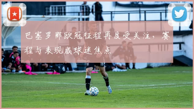 巴塞罗那欧冠征程再度受关注，赛程与表现成球迷焦点