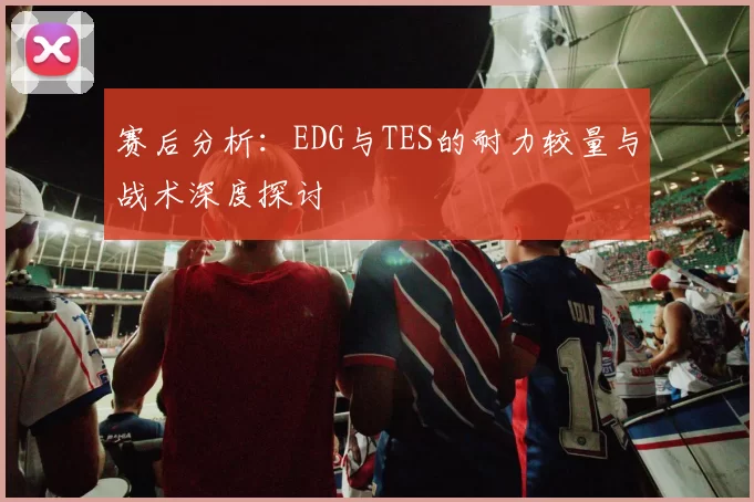 赛后分析：EDG与TES的耐力较量与战术深度探讨