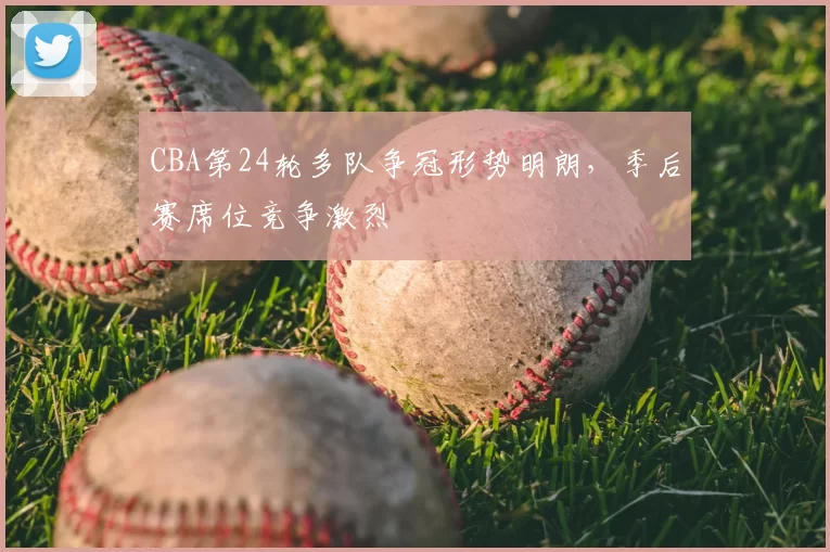 CBA第24轮多队争冠形势明朗，季后赛席位竞争激烈