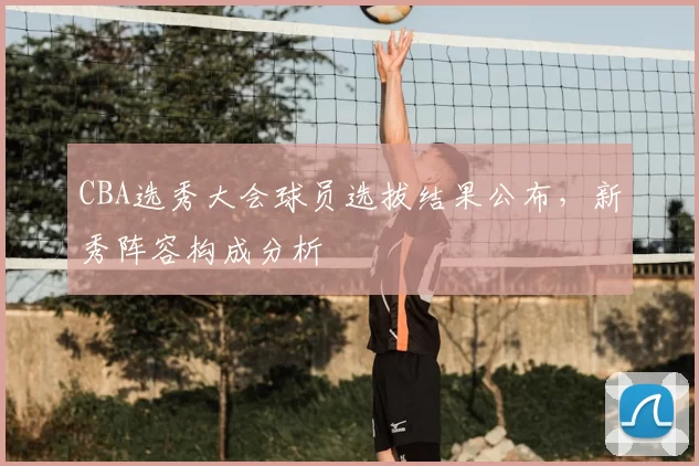 CBA选秀大会球员选拔结果公布,新秀阵容构成分析