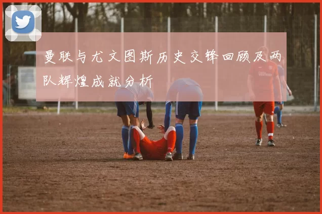 曼联与尤文图斯历史交锋回顾及两队辉煌成就分析