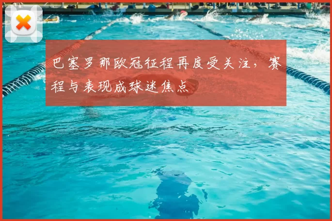 巴塞罗那欧冠征程再度受关注,赛程与表现成球迷焦点