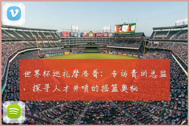 世界杯巡礼摩洛哥：专访青训总监，探寻人才井喷的摇篮奥秘