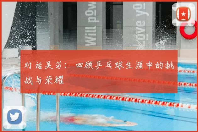 对话吴芳：回顾乒乓球生涯中的挑战与荣耀