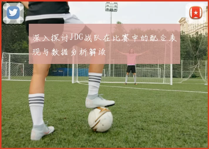 深入探讨JDG战队在比赛中的配合表现与数据分析解读