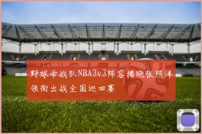 野球帝战队NBA3v3阵容揭晓张照洋领衔出战全国巡回赛