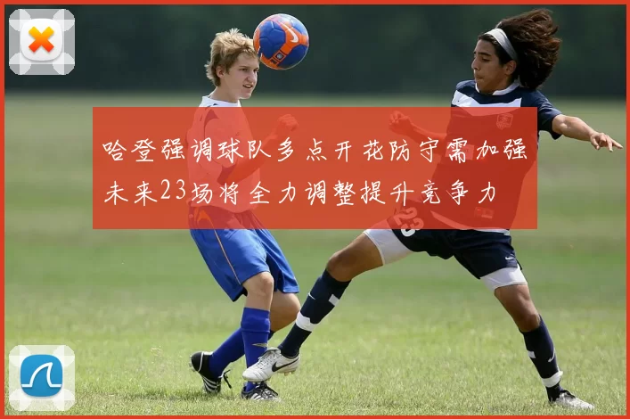 哈登强调球队多点开花防守需加强未来23场将全力调整提升竞争力