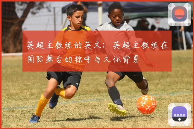 英超主教练的英文：英超主教练在国际舞台的称呼与文化背景