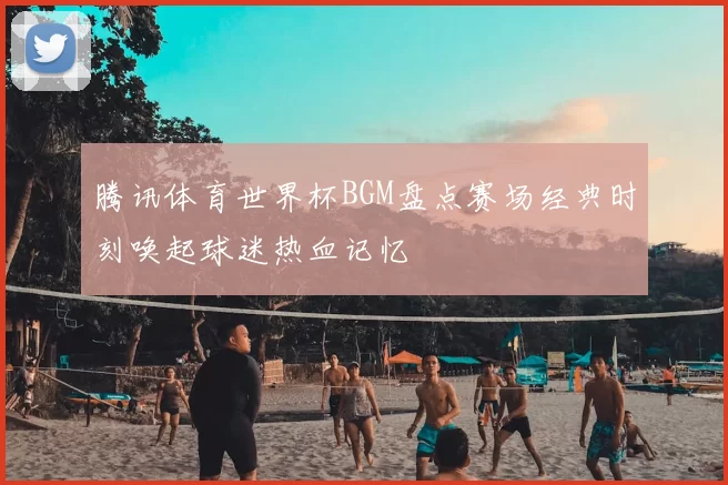 腾讯体育世界杯BGM盘点赛场经典时刻唤起球迷热血记忆