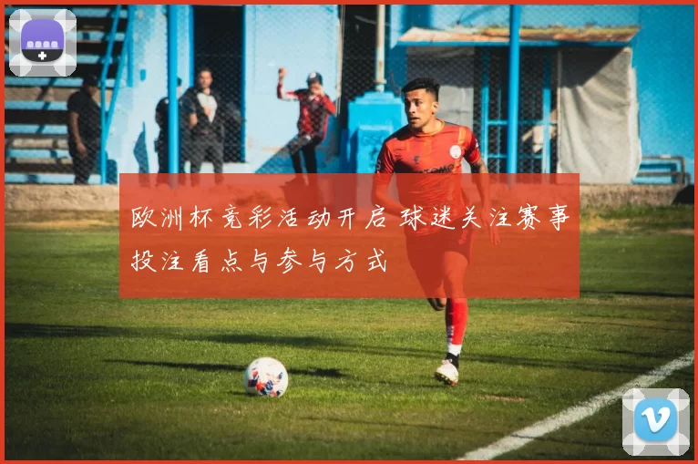 欧洲杯竞彩活动开启 球迷关注赛事投注看点与参与方式