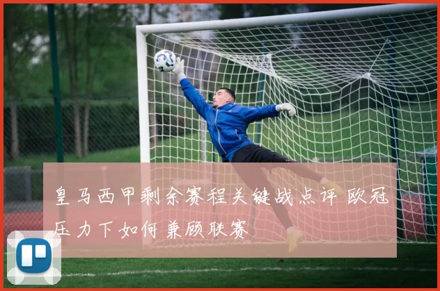 皇马西甲剩余赛程关键战点评 欧冠压力下如何兼顾联赛