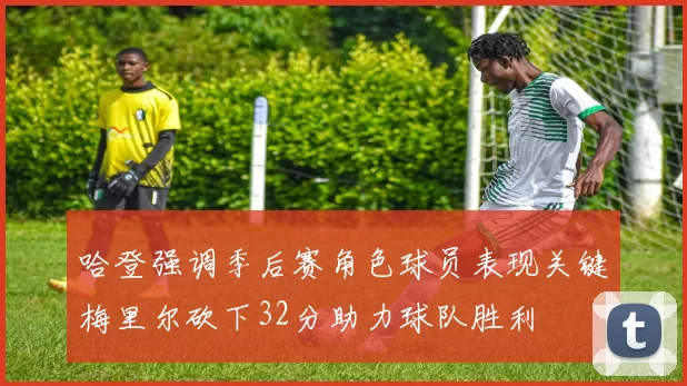 哈登强调季后赛角色球员表现关键梅里尔砍下32分助力球队胜利