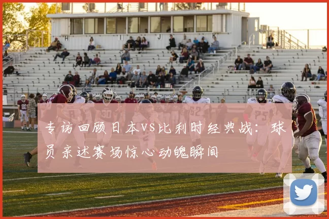 专访回顾日本vs比利时经典战：球员亲述赛场惊心动魄瞬间